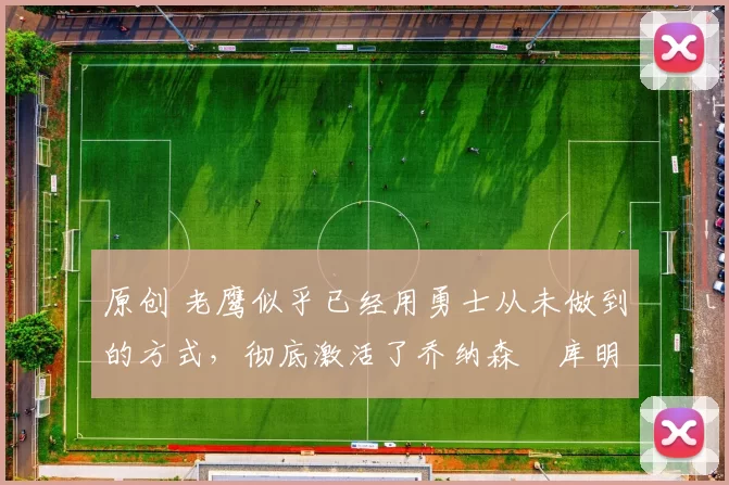 原创 老鹰似乎已经用勇士从未做到的方式,彻底激活了乔纳森・库明加