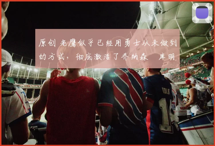 原创 老鹰似乎已经用勇士从未做到的方式，彻底激活了乔纳森・库明加