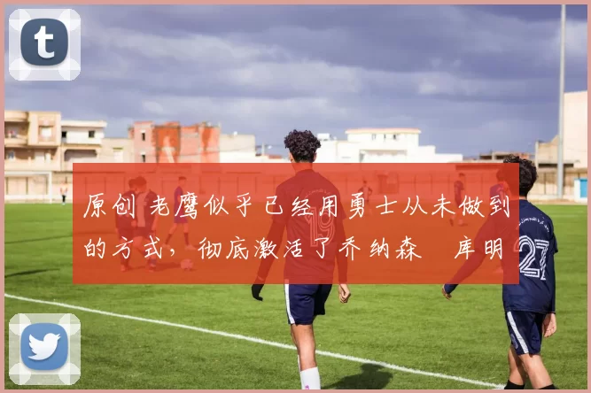 原创 老鹰似乎已经用勇士从未做到的方式,彻底激活了乔纳森・库明加