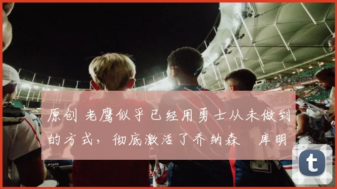 原创 老鹰似乎已经用勇士从未做到的方式，彻底激活了乔纳森・库明加