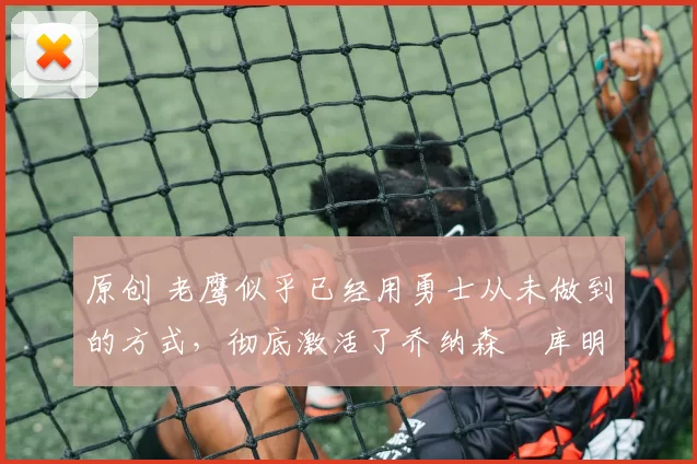 原创 老鹰似乎已经用勇士从未做到的方式，彻底激活了乔纳森・库明加