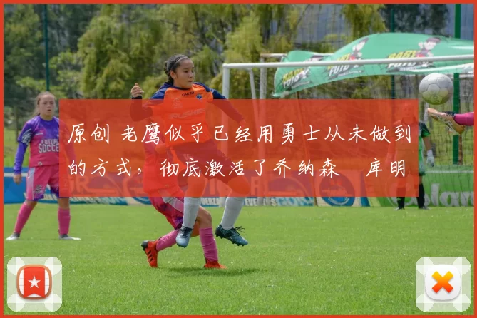 原创 老鹰似乎已经用勇士从未做到的方式，彻底激活了乔纳森・库明加