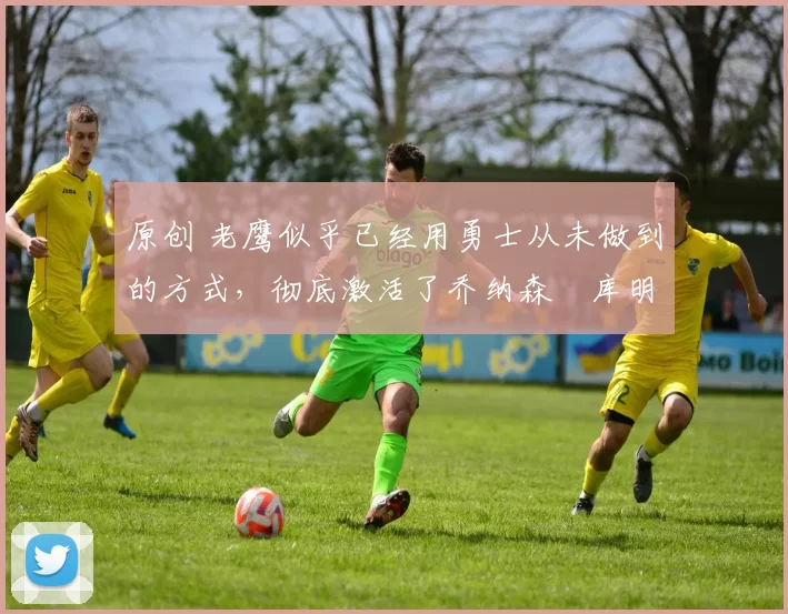 原创 老鹰似乎已经用勇士从未做到的方式，彻底激活了乔纳森・库明加
