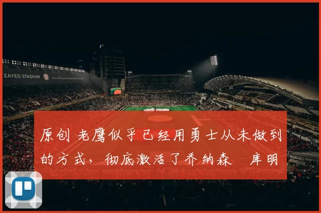 原创 老鹰似乎已经用勇士从未做到的方式，彻底激活了乔纳森・库明加