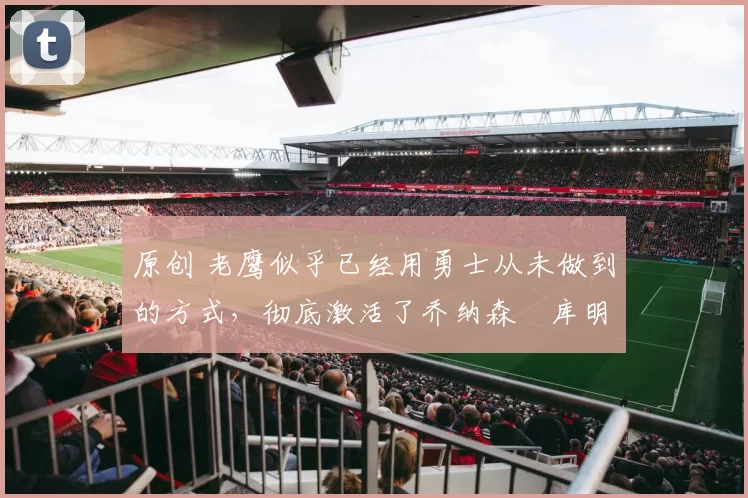 原创 老鹰似乎已经用勇士从未做到的方式,彻底激活了乔纳森・库明加