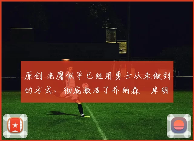 原创 老鹰似乎已经用勇士从未做到的方式，彻底激活了乔纳森・库明加