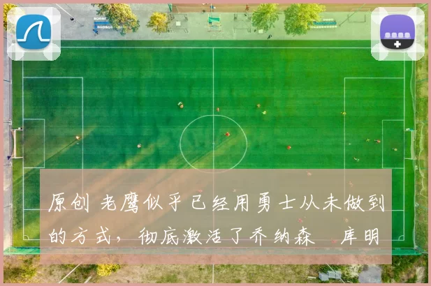 原创 老鹰似乎已经用勇士从未做到的方式，彻底激活了乔纳森・库明加