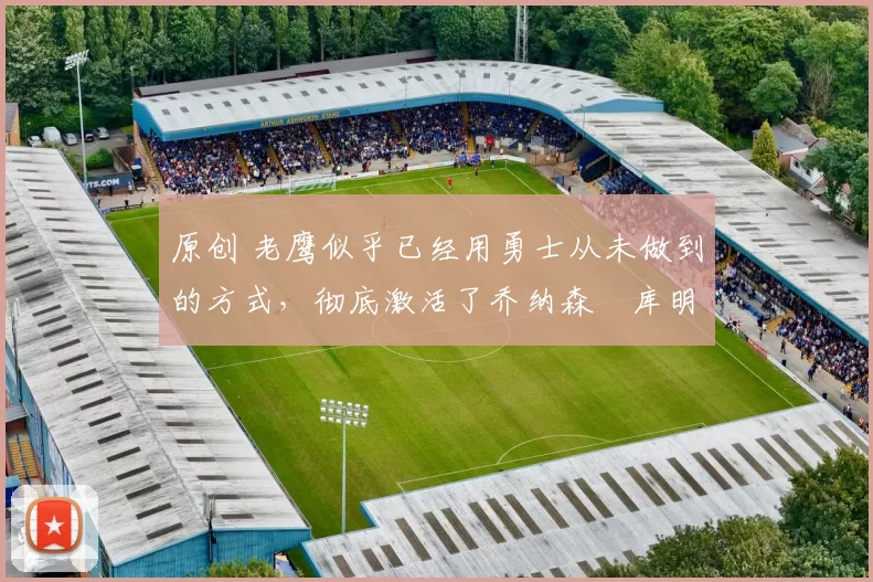 原创 老鹰似乎已经用勇士从未做到的方式，彻底激活了乔纳森・库明加