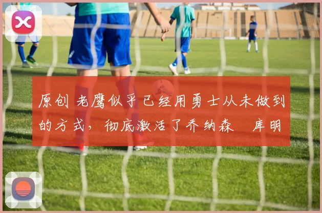 原创 老鹰似乎已经用勇士从未做到的方式，彻底激活了乔纳森・库明加