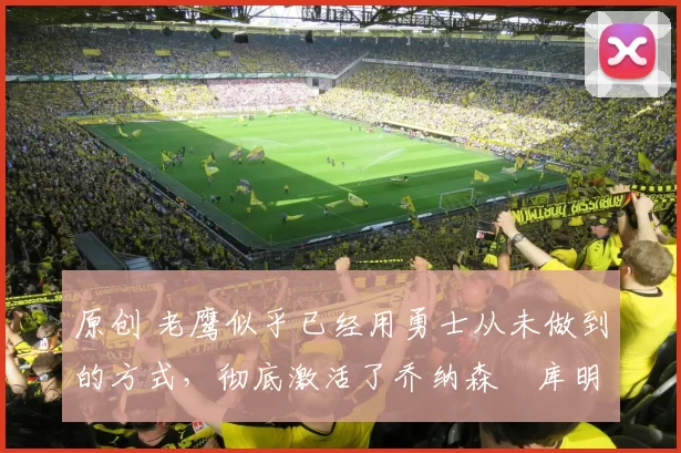 原创 老鹰似乎已经用勇士从未做到的方式，彻底激活了乔纳森・库明加