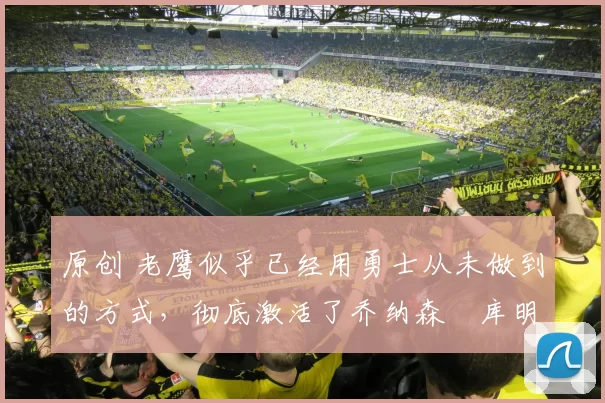 原创 老鹰似乎已经用勇士从未做到的方式,彻底激活了乔纳森・库明加