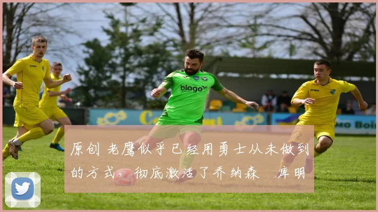 原创 老鹰似乎已经用勇士从未做到的方式，彻底激活了乔纳森・库明加