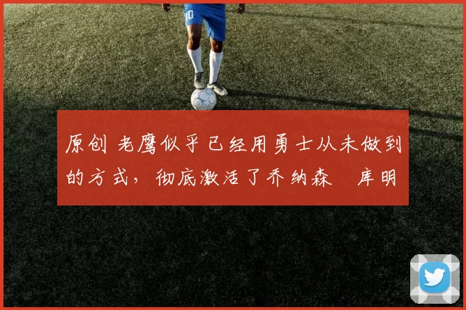 原创 老鹰似乎已经用勇士从未做到的方式，彻底激活了乔纳森・库明加