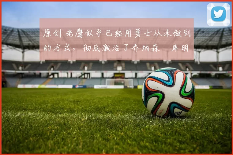 原创 老鹰似乎已经用勇士从未做到的方式，彻底激活了乔纳森・库明加