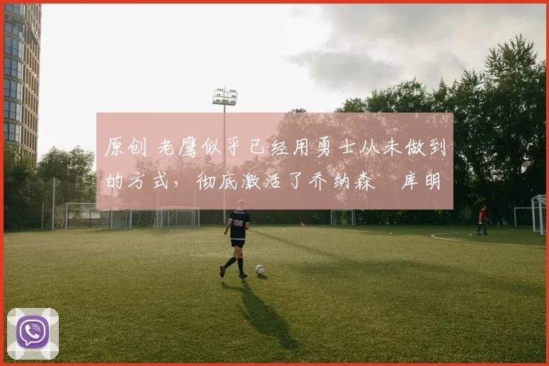 原创 老鹰似乎已经用勇士从未做到的方式，彻底激活了乔纳森・库明加