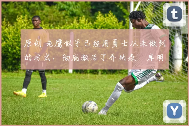 原创 老鹰似乎已经用勇士从未做到的方式,彻底激活了乔纳森・库明加