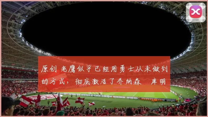 原创 老鹰似乎已经用勇士从未做到的方式，彻底激活了乔纳森・库明加