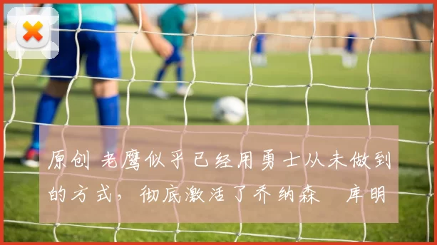 原创 老鹰似乎已经用勇士从未做到的方式,彻底激活了乔纳森・库明加