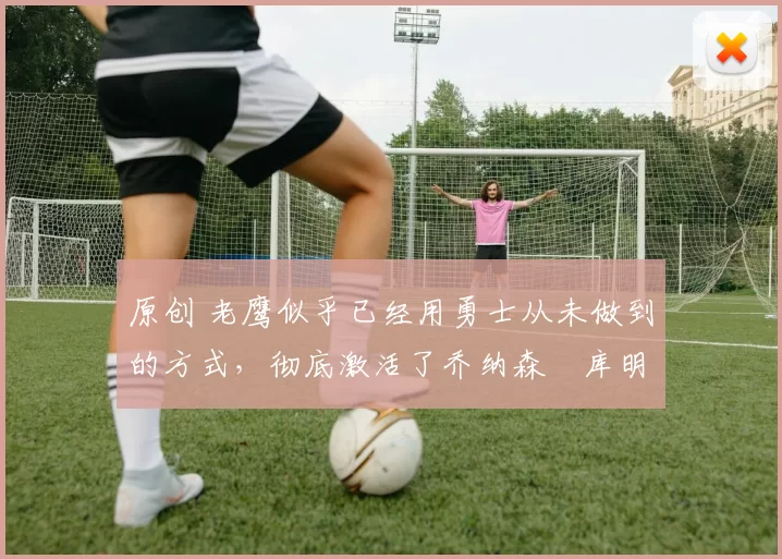 原创 老鹰似乎已经用勇士从未做到的方式,彻底激活了乔纳森・库明加