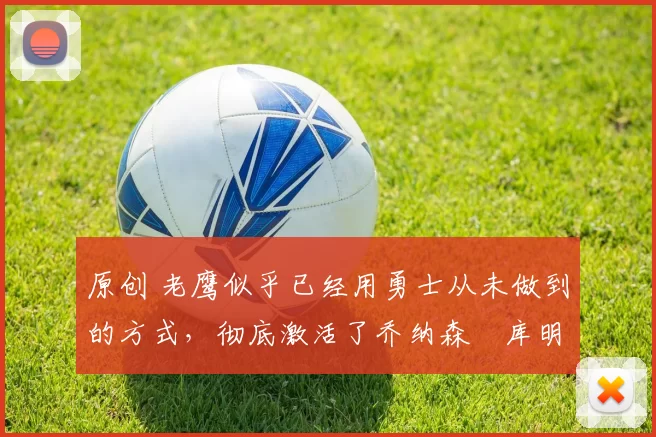 原创 老鹰似乎已经用勇士从未做到的方式，彻底激活了乔纳森・库明加