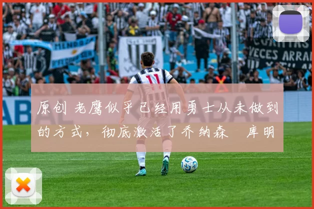 原创 老鹰似乎已经用勇士从未做到的方式，彻底激活了乔纳森・库明加