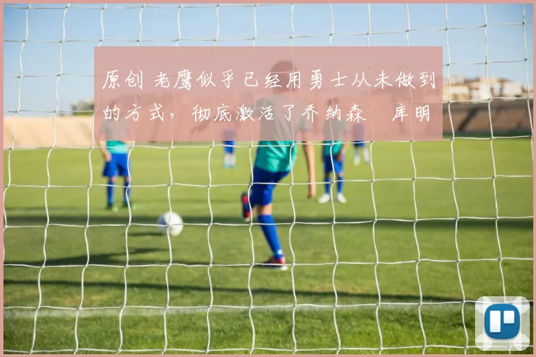 原创 老鹰似乎已经用勇士从未做到的方式，彻底激活了乔纳森・库明加