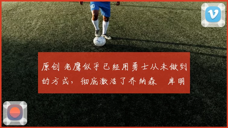 原创 老鹰似乎已经用勇士从未做到的方式,彻底激活了乔纳森・库明加