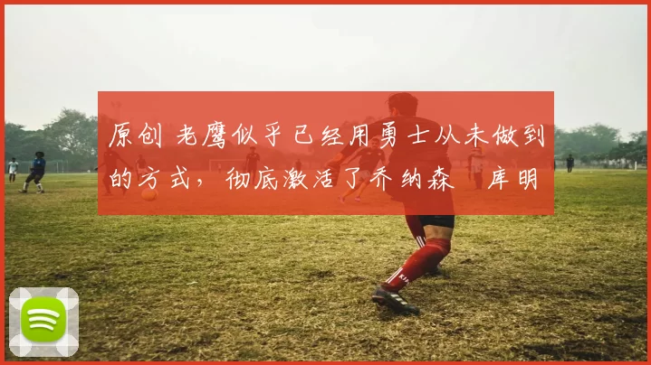 原创 老鹰似乎已经用勇士从未做到的方式,彻底激活了乔纳森・库明加