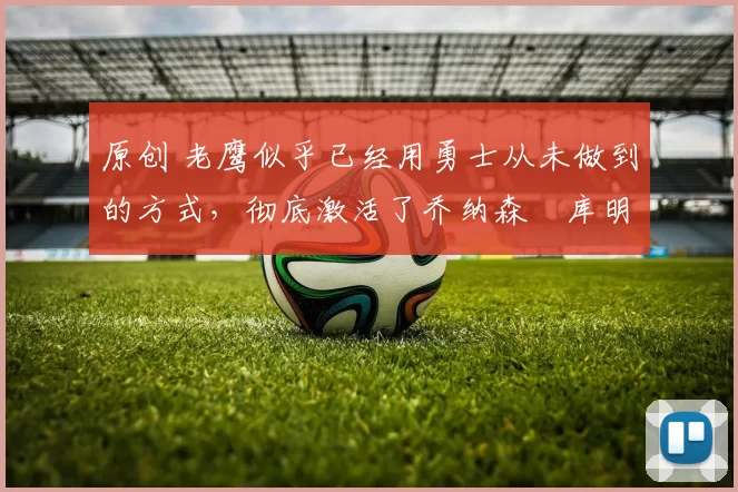 原创 老鹰似乎已经用勇士从未做到的方式,彻底激活了乔纳森・库明加