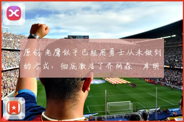 原创 老鹰似乎已经用勇士从未做到的方式,彻底激活了乔纳森・库明加