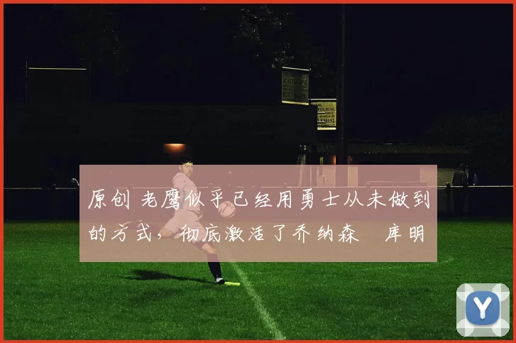 原创 老鹰似乎已经用勇士从未做到的方式，彻底激活了乔纳森・库明加