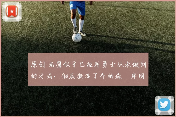 原创 老鹰似乎已经用勇士从未做到的方式,彻底激活了乔纳森・库明加