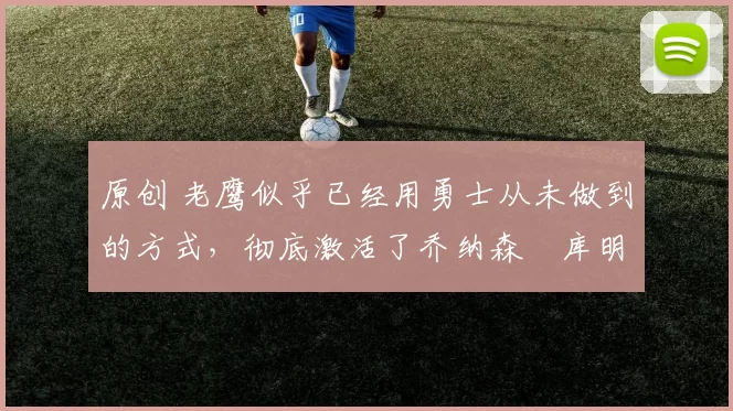 原创 老鹰似乎已经用勇士从未做到的方式，彻底激活了乔纳森・库明加