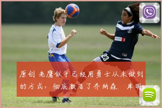 原创 老鹰似乎已经用勇士从未做到的方式,彻底激活了乔纳森・库明加