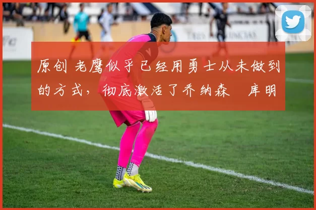 原创 老鹰似乎已经用勇士从未做到的方式,彻底激活了乔纳森・库明加