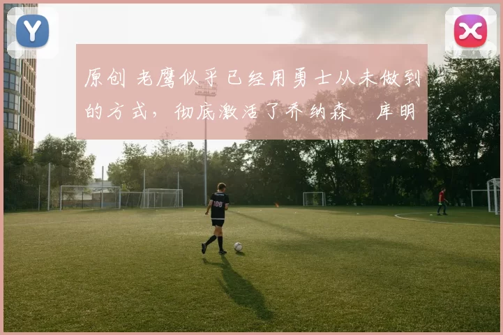 原创 老鹰似乎已经用勇士从未做到的方式,彻底激活了乔纳森・库明加