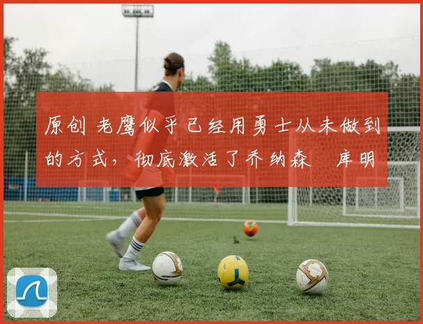 原创 老鹰似乎已经用勇士从未做到的方式,彻底激活了乔纳森・库明加