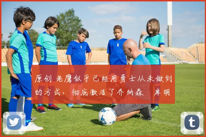 原创 老鹰似乎已经用勇士从未做到的方式,彻底激活了乔纳森・库明加