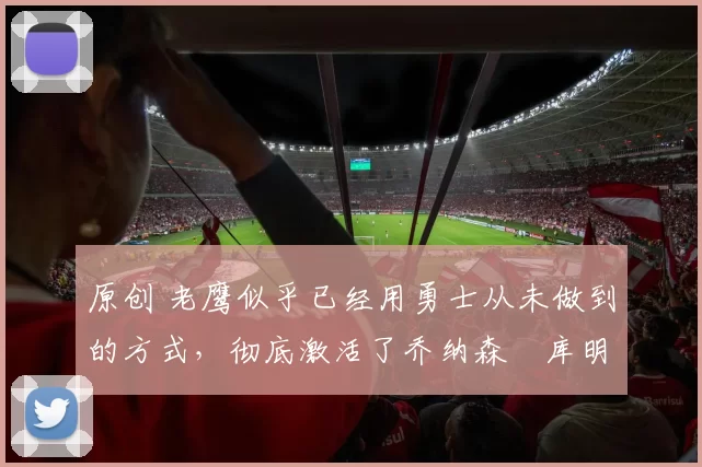 原创 老鹰似乎已经用勇士从未做到的方式,彻底激活了乔纳森・库明加