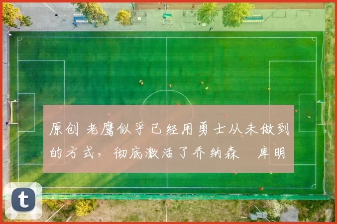 原创 老鹰似乎已经用勇士从未做到的方式,彻底激活了乔纳森・库明加