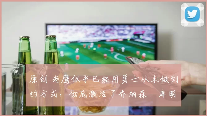 原创 老鹰似乎已经用勇士从未做到的方式，彻底激活了乔纳森・库明加