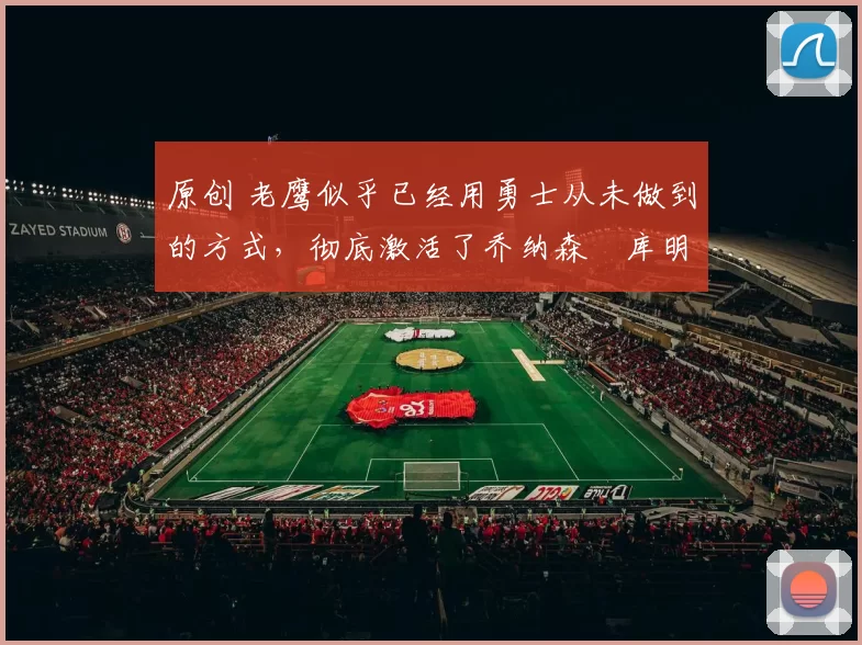 原创 老鹰似乎已经用勇士从未做到的方式，彻底激活了乔纳森・库明加