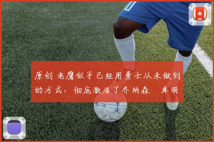 原创 老鹰似乎已经用勇士从未做到的方式，彻底激活了乔纳森・库明加