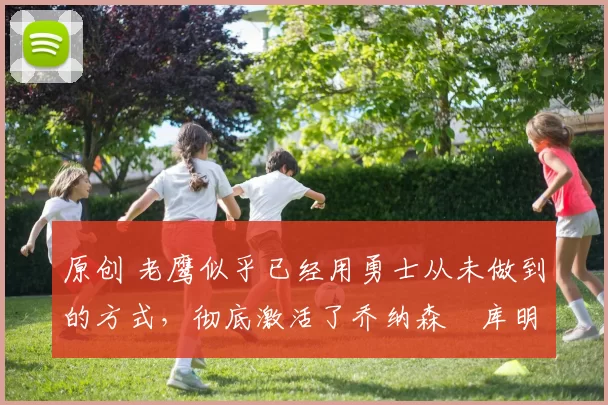 原创 老鹰似乎已经用勇士从未做到的方式,彻底激活了乔纳森・库明加