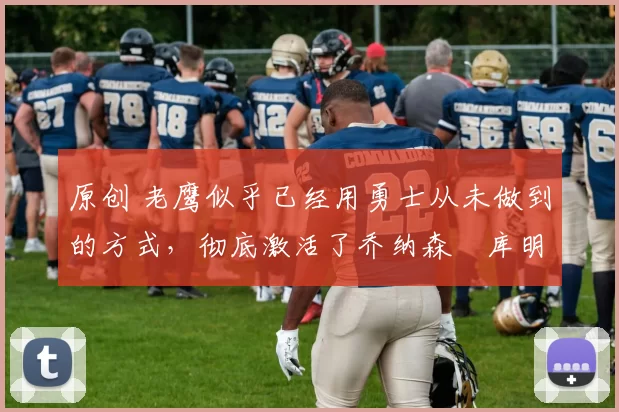 原创 老鹰似乎已经用勇士从未做到的方式，彻底激活了乔纳森・库明加