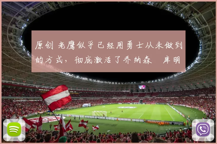 原创 老鹰似乎已经用勇士从未做到的方式，彻底激活了乔纳森・库明加