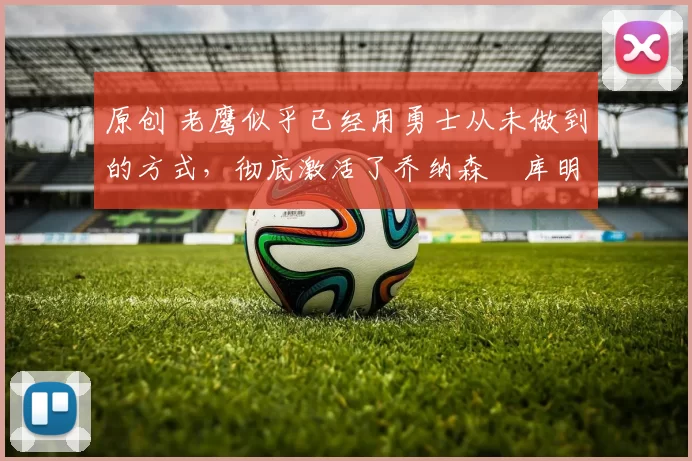 原创 老鹰似乎已经用勇士从未做到的方式，彻底激活了乔纳森・库明加