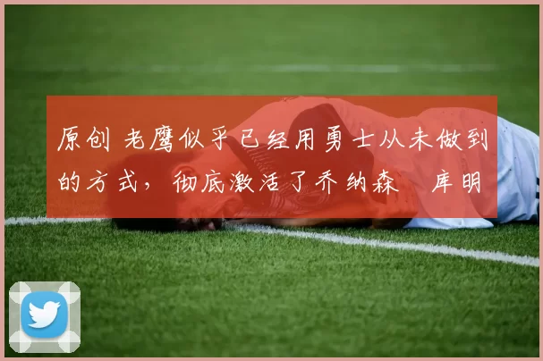 原创 老鹰似乎已经用勇士从未做到的方式，彻底激活了乔纳森・库明加