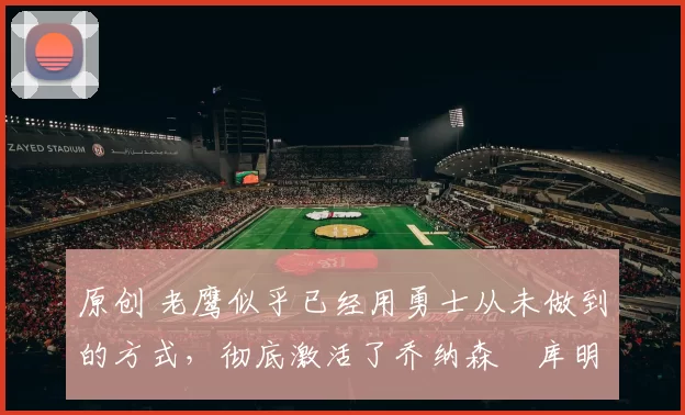 原创 老鹰似乎已经用勇士从未做到的方式，彻底激活了乔纳森・库明加