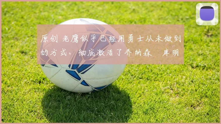 原创 老鹰似乎已经用勇士从未做到的方式,彻底激活了乔纳森・库明加